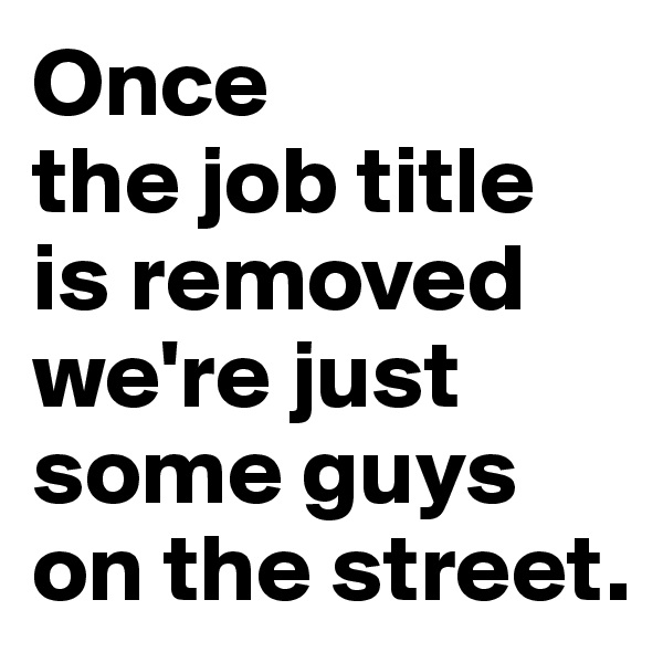 Once 
the job title is removed we're just some guys on the street.