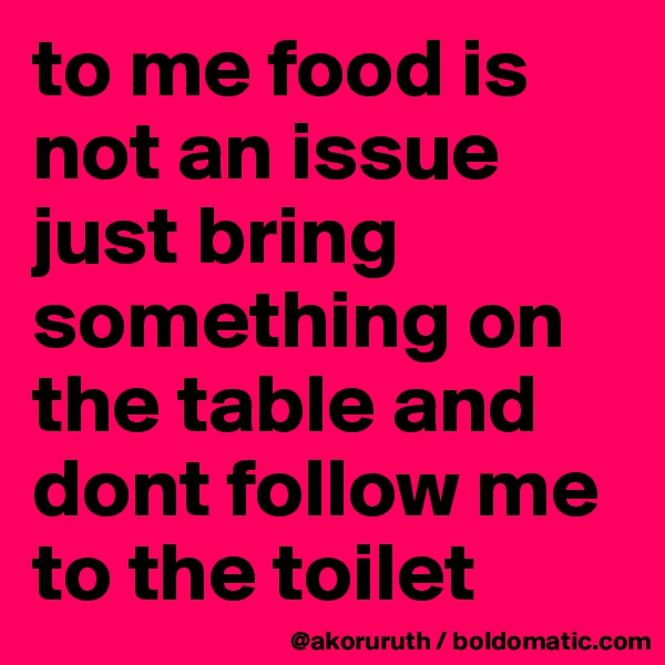 to me food is not an issue just bring something on the table and dont follow me to the toilet