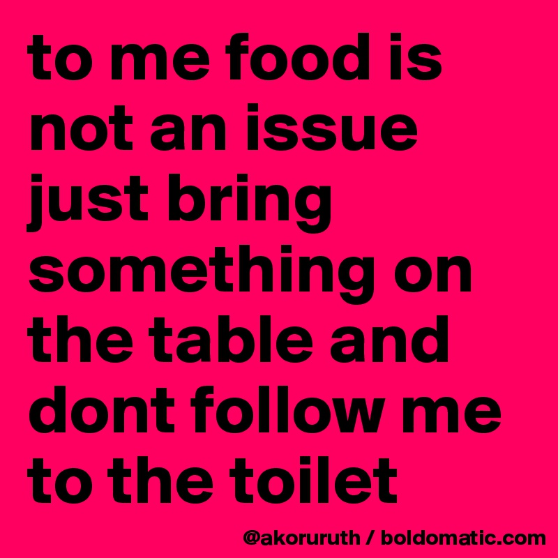 to me food is not an issue just bring something on the table and dont follow me to the toilet
