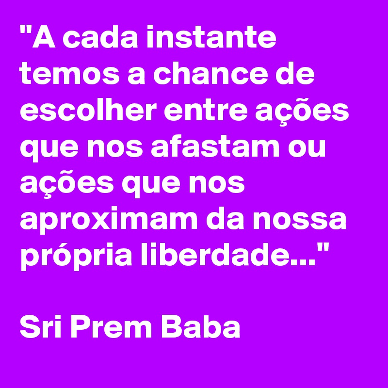 "A cada instante temos a chance de escolher entre ações que nos afastam ou ações que nos aproximam da nossa própria liberdade..."

Sri Prem Baba