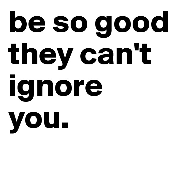 be so good they can't ignore you.