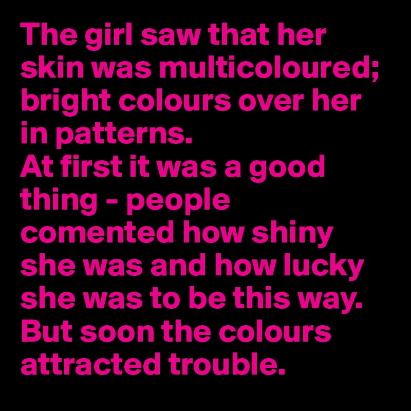 The girl saw that her skin was multicoloured; bright colours over her in patterns.
At first it was a good thing - people comented how shiny she was and how lucky she was to be this way. But soon the colours attracted trouble.