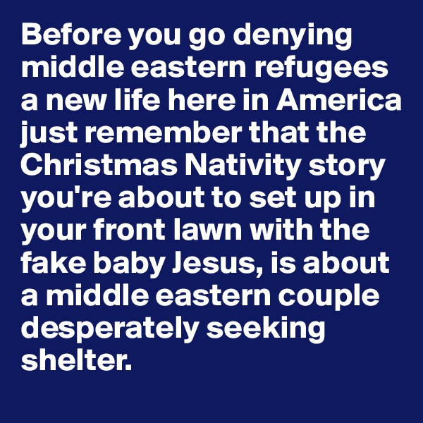 Before you go denying middle eastern refugees a new life here in America just remember that the Christmas Nativity story you're about to set up in your front lawn with the fake baby Jesus, is about a middle eastern couple desperately seeking shelter. 