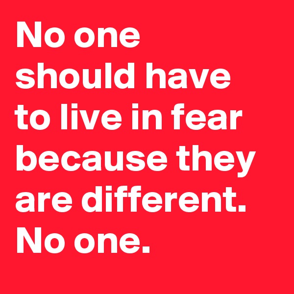 No one should have to live in fear because they are different. No one.