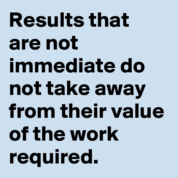 Results that are not immediate do not take away from their value of the work required.
