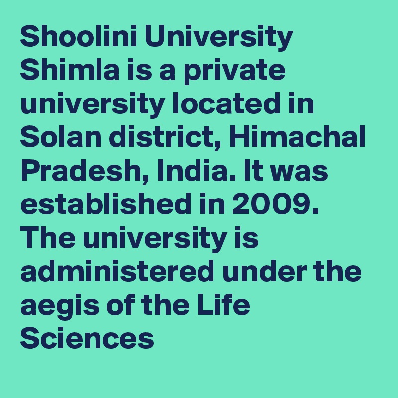 Shoolini University Shimla is a private university located in Solan district, Himachal Pradesh, India. It was established in 2009. The university is administered under the aegis of the Life Sciences