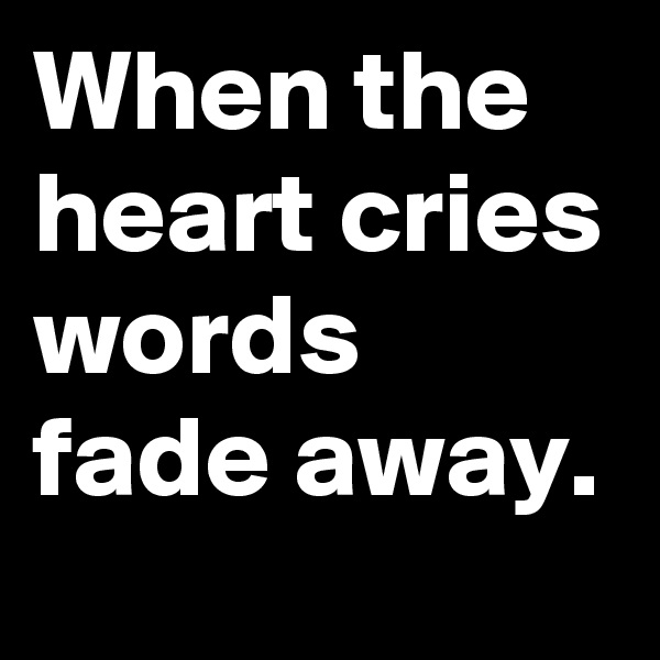 When the heart cries words fade away.