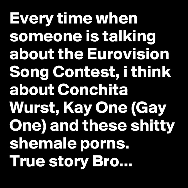 Every time when someone is talking about the Eurovision Song Contest, i think about Conchita Wurst, Kay One (Gay One) and these shitty shemale porns.
True story Bro... 