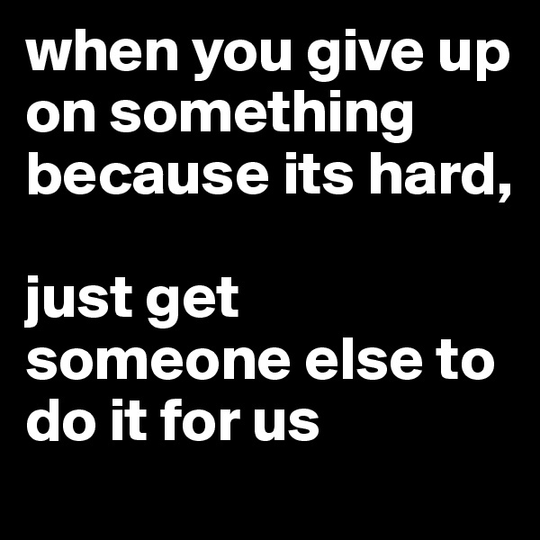 when you give up on something because its hard, 

just get someone else to do it for us
