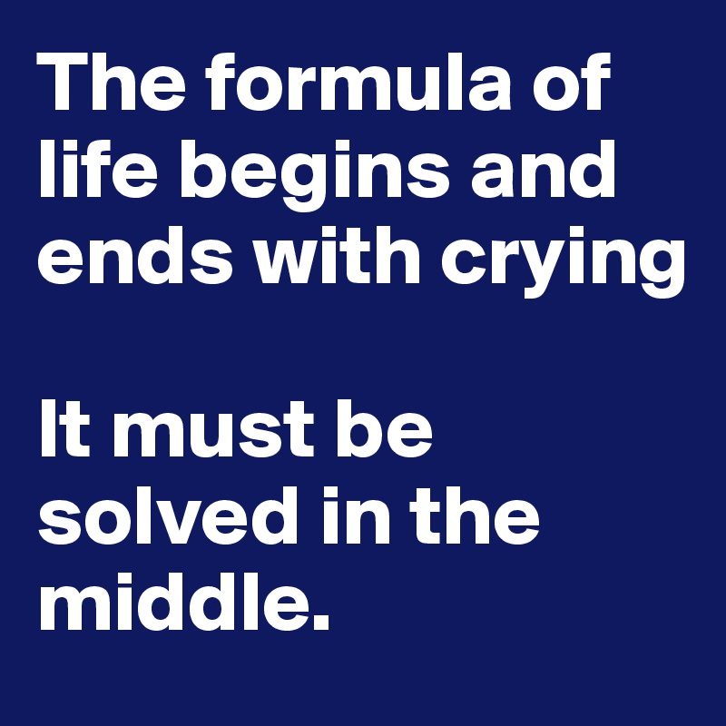The formula of life begins and ends with crying

It must be solved in the middle.  