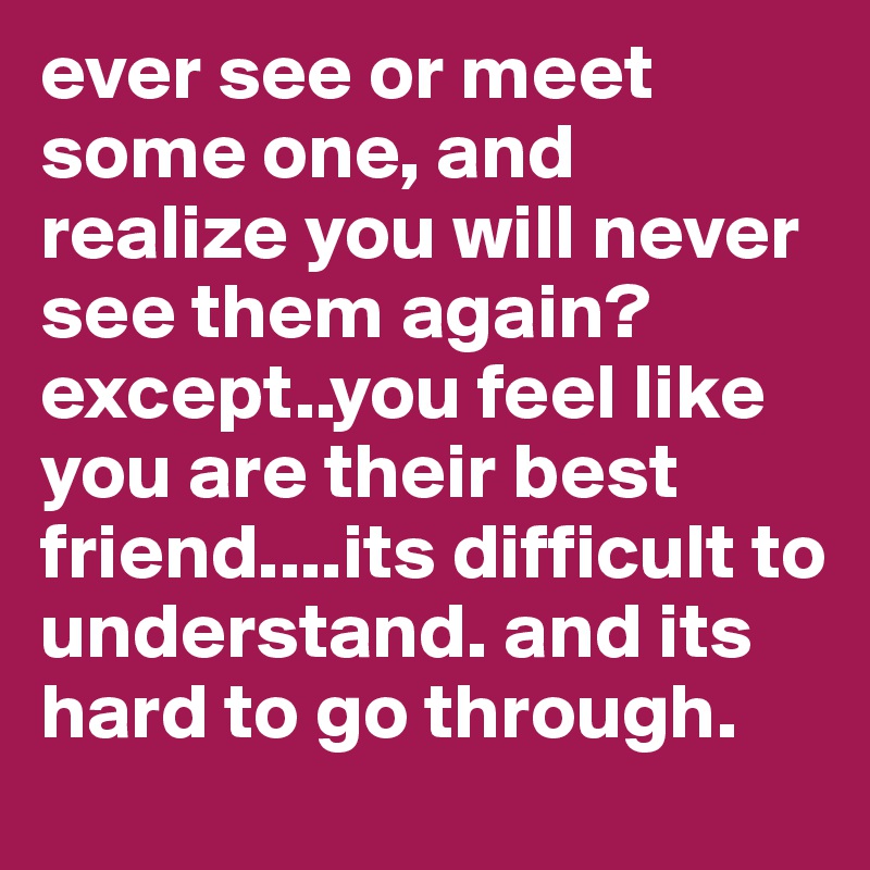 ever see or meet some one, and realize you will never see them again? except..you feel like you are their best friend....its difficult to understand. and its hard to go through.