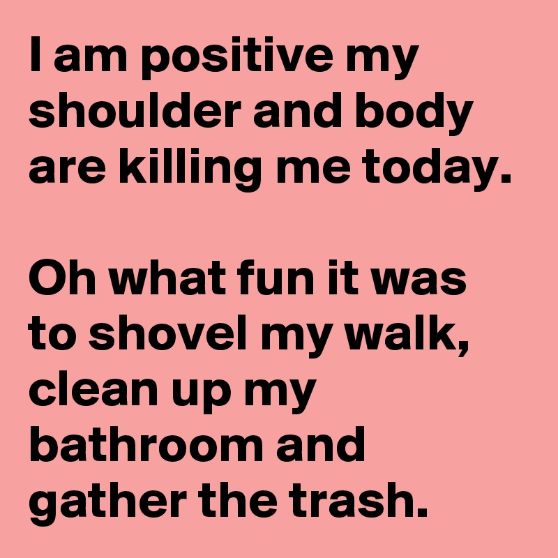I am positive my shoulder and body are killing me today.

Oh what fun it was to shovel my walk, clean up my bathroom and gather the trash.