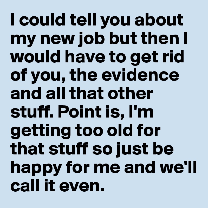 I could tell you about my new job but then I would have to get rid of you, the evidence and all that other stuff. Point is, I'm getting too old for that stuff so just be happy for me and we'll call it even.