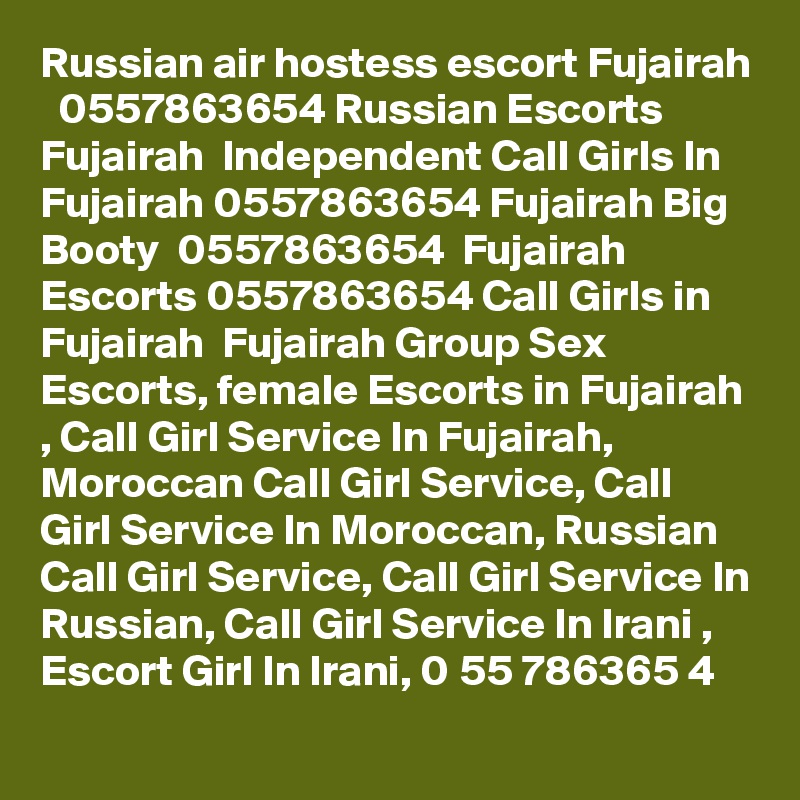 Russian air hostess escort Fujairah   0557863654 Russian Escorts Fujairah  Independent Call Girls In Fujairah 0557863654 Fujairah Big Booty  0557863654  Fujairah Escorts 0557863654 Call Girls in Fujairah  Fujairah Group Sex Escorts, female Escorts in Fujairah , Call Girl Service In Fujairah, Moroccan Call Girl Service, Call Girl Service In Moroccan, Russian Call Girl Service, Call Girl Service In Russian, Call Girl Service In Irani , Escort Girl In Irani, 0 55 786365 4