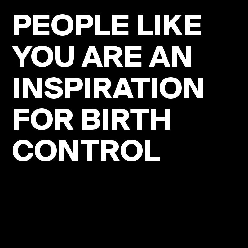 PEOPLE LIKE YOU ARE AN INSPIRATION FOR BIRTH CONTROL


