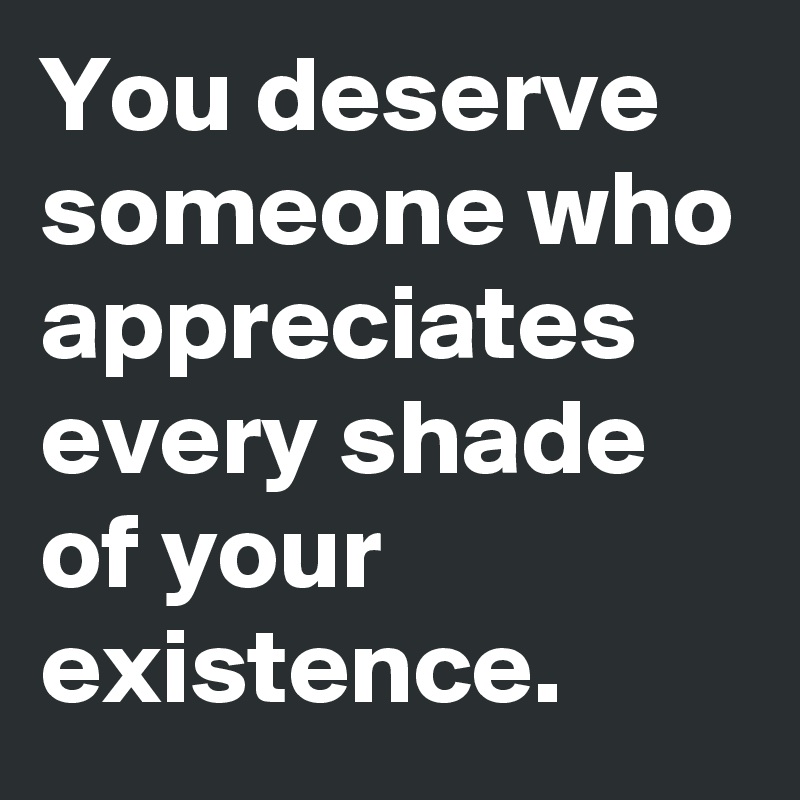You deserve someone who appreciates every shade of your existence. 