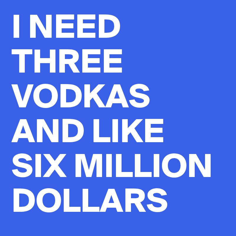 I NEED THREE VODKAS AND LIKE SIX MILLION DOLLARS 