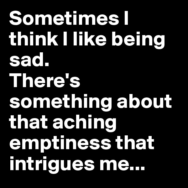 Sometimes I think I like being sad.
There's something about that aching emptiness that intrigues me...