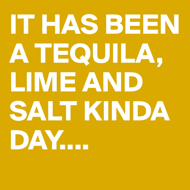 IT HAS BEEN A TEQUILA, LIME AND SALT KINDA DAY....
