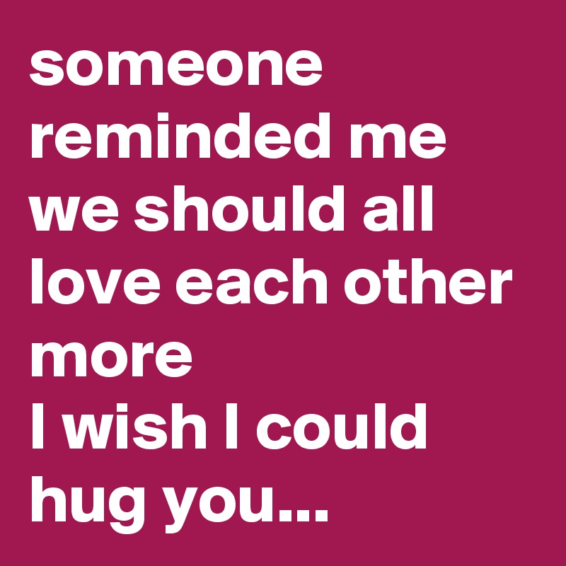 someone reminded me we should all love each other more
I wish I could hug you...