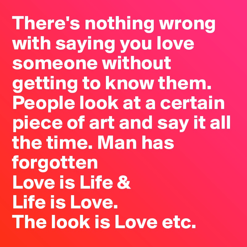 There's nothing wrong with saying you love someone without getting to know them. People look at a certain piece of art and say it all the time. Man has forgotten
Love is Life &
Life is Love.
The look is Love etc.