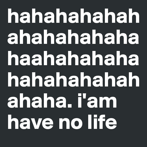 hahahahahahahahahahahahaahahahahahahahahahahahaha. i'am have no life