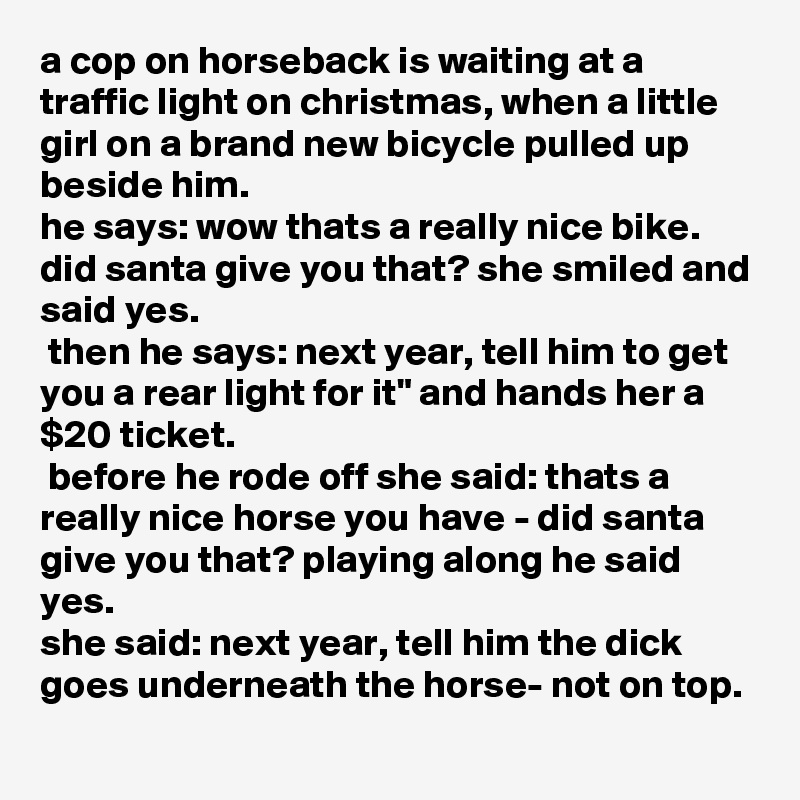 a cop on horseback is waiting at a traffic light on christmas, when a little girl on a brand new bicycle pulled up beside him. 
he says: wow thats a really nice bike. did santa give you that? she smiled and said yes.
 then he says: next year, tell him to get you a rear light for it" and hands her a $20 ticket.
 before he rode off she said: thats a really nice horse you have - did santa give you that? playing along he said yes.
she said: next year, tell him the dick goes underneath the horse- not on top.