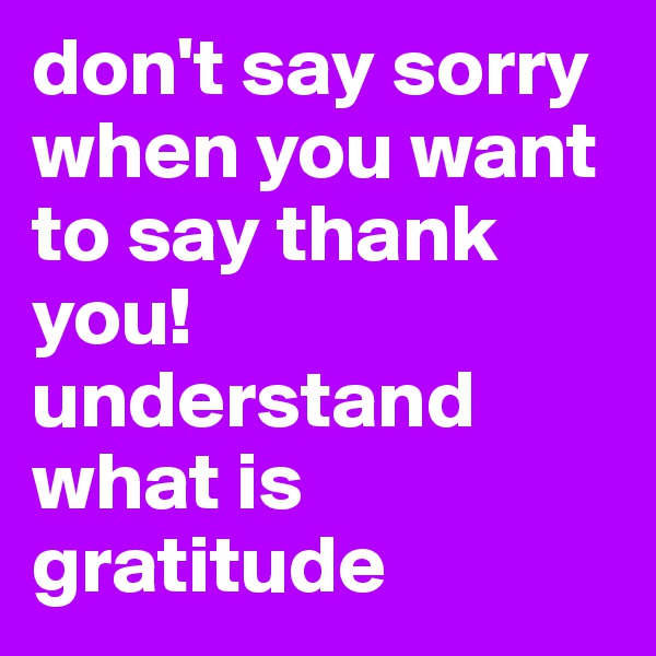 don't say sorry when you want to say thank you!
understand what is gratitude