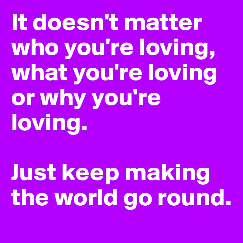 It doesn't matter who you're loving, what you're loving or why you're loving. 

Just keep making the world go round.