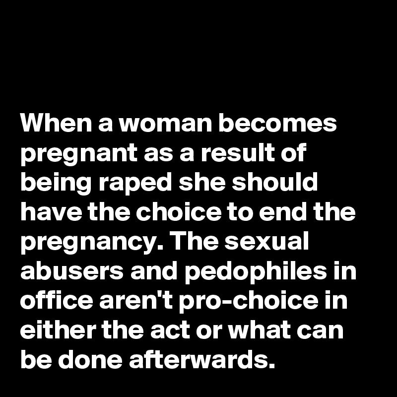 


When a woman becomes pregnant as a result of being raped she should have the choice to end the pregnancy. The sexual abusers and pedophiles in office aren't pro-choice in either the act or what can be done afterwards. 