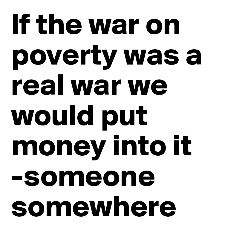 If the war on poverty was a real war we would put money into it
-someone somewhere