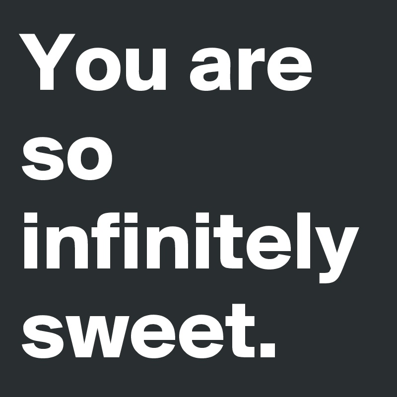 You are so infinitely sweet. 