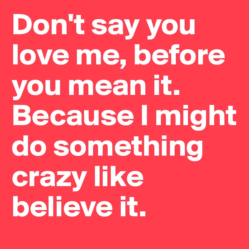 Don't say you love me, before you mean it. Because I might do something crazy like believe it.
