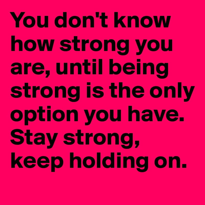 You don't know how strong you are, until being strong is the only option you have. Stay strong, keep holding on.