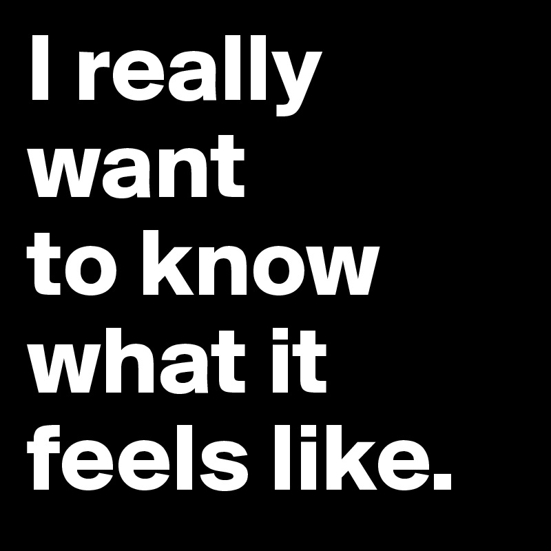 I really want 
to know 
what it feels like. 