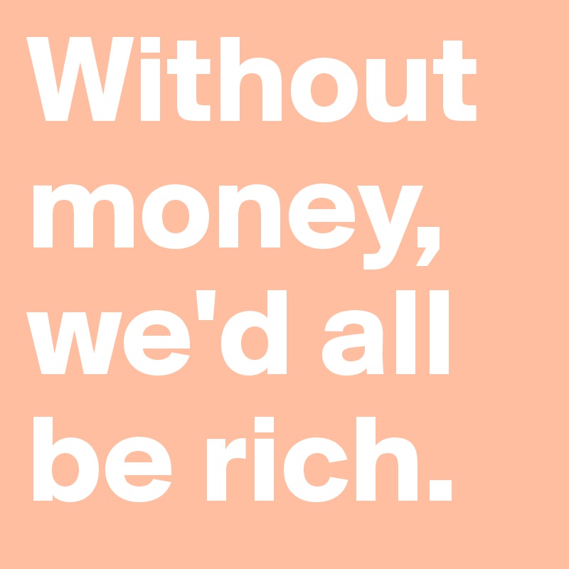 Without money, we'd all be rich.
