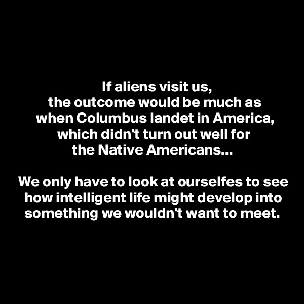 



                             If aliens visit us,
           the outcome would be much as
       when Columbus landet in America,
              which didn't turn out well for
                   the Native Americans...

 We only have to look at ourselfes to see
   how intelligent life might develop into
   something we wouldn't want to meet.



