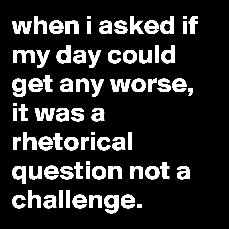 when i asked if my day could get any worse, it was a rhetorical question not a challenge.