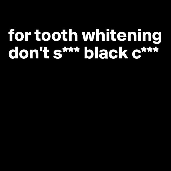 
for tooth whitening don't s*** black c***





