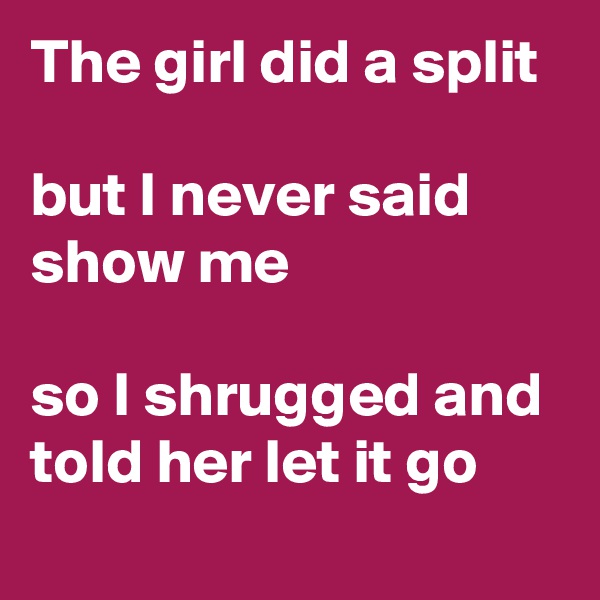 The girl did a split 

but I never said show me 

so I shrugged and told her let it go 