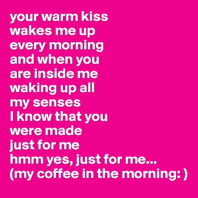 your warm kiss 
wakes me up
every morning
and when you
are inside me
waking up all
my senses
I know that you
were made 
just for me
hmm yes, just for me...
(my coffee in the morning: ) 