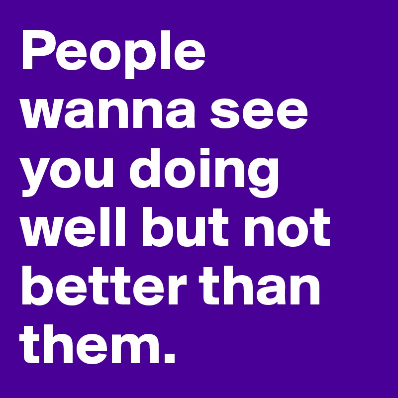 People wanna see you doing well but not better than them.
