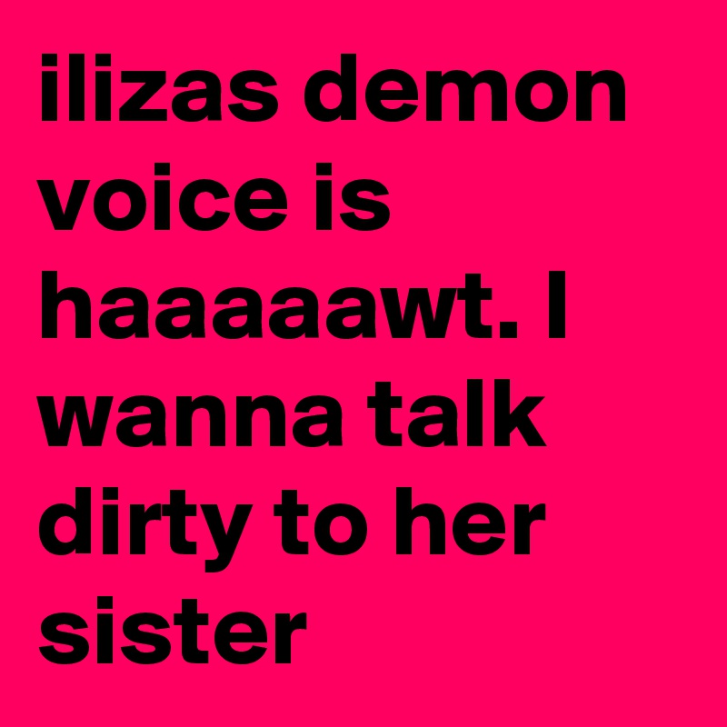 ilizas demon voice is haaaaawt. I wanna talk dirty to her sister