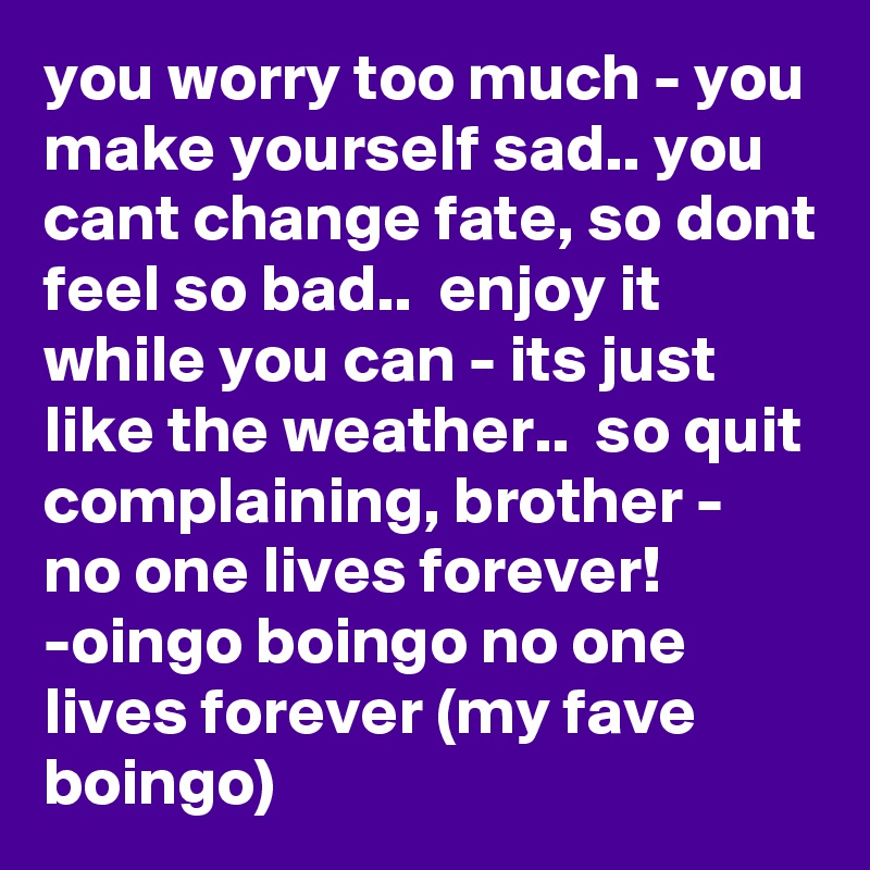 you worry too much - you make yourself sad.. you cant change fate, so dont feel so bad..  enjoy it while you can - its just like the weather..  so quit complaining, brother - no one lives forever!          -oingo boingo no one lives forever (my fave boingo)