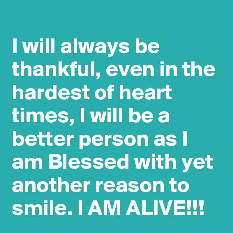 
I will always be thankful, even in the hardest of heart times, I will be a better person as I am Blessed with yet another reason to smile. I AM ALIVE!!!