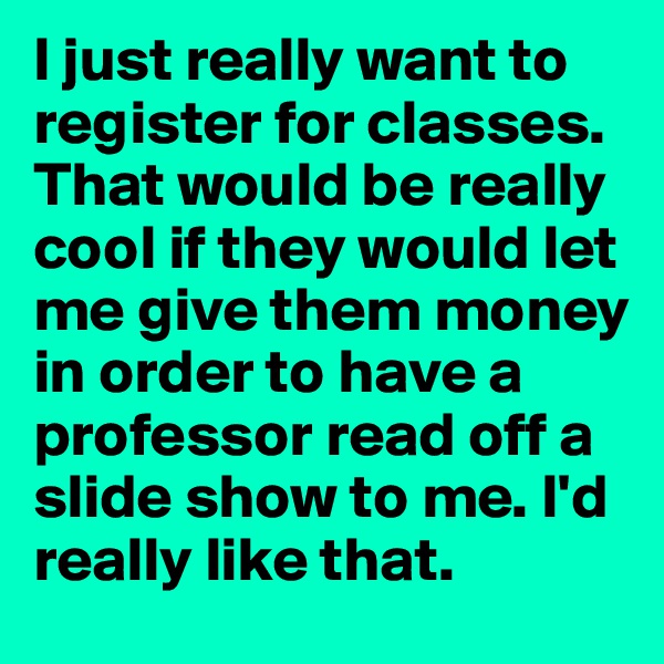 I just really want to register for classes. That would be really cool if they would let me give them money in order to have a professor read off a slide show to me. I'd really like that. 
