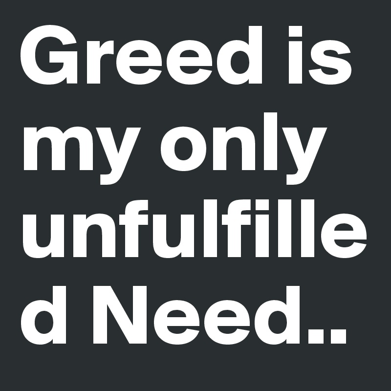 Greed is my only unfulfilled Need..