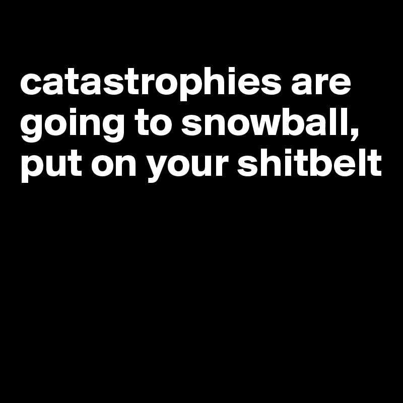 
catastrophies are going to snowball, put on your shitbelt



