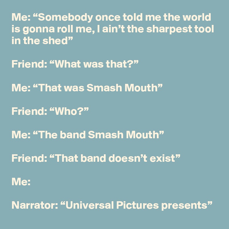 Me: “Somebody once told me the world is gonna roll me, I ain’t the sharpest tool in the shed”

Friend: “What was that?”

Me: “That was Smash Mouth”

Friend: “Who?”

Me: “The band Smash Mouth”

Friend: “That band doesn’t exist”

Me: 

Narrator: “Universal Pictures presents”