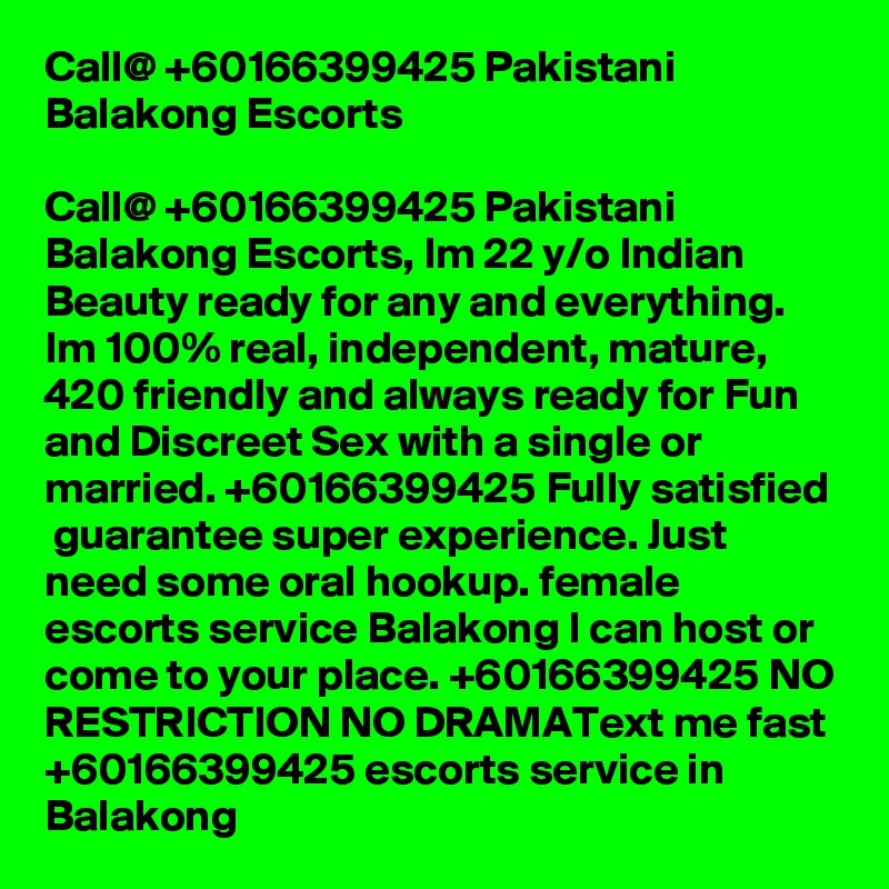 Call@ +60166399425 Pakistani Balakong Escorts

Call@ +60166399425 Pakistani Balakong Escorts, Im 22 y/o Indian Beauty ready for any and everything. Im 100% real, independent, mature, 420 friendly and always ready for Fun and Discreet Sex with a single or married. +60166399425 Fully satisfied  guarantee super experience. Just need some oral hookup. female escorts service Balakong I can host or come to your place. +60166399425 NO RESTRICTION NO DRAMAText me fast +60166399425 escorts service in Balakong
